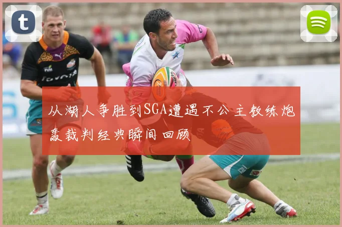 从湖人争胜到SGA遭遇不公主教练炮轰裁判经典瞬间回顾