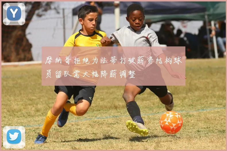 摩纳哥拒绝为法蒂打破薪资结构球员留队需大幅降薪调整