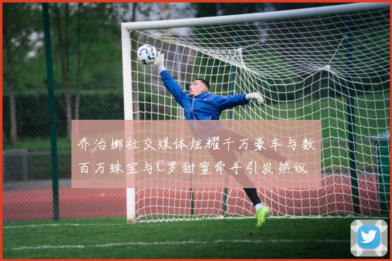 乔治娜社交媒体炫耀千万豪车与数百万珠宝与C罗甜蜜牵手引发热议