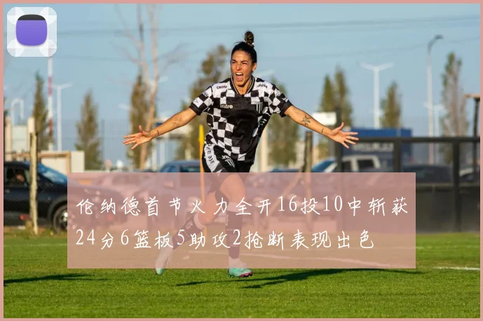 伦纳德首节火力全开16投10中斩获24分6篮板5助攻2抢断表现出色