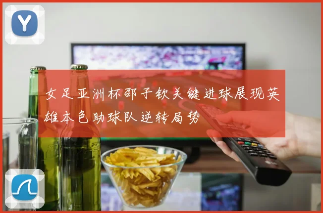 女足亚洲杯邵子钦关键进球展现英雄本色助球队逆转局势