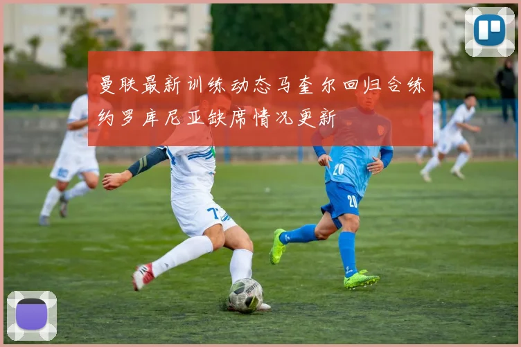 曼联最新训练动态马奎尔回归合练约罗库尼亚缺席情况更新