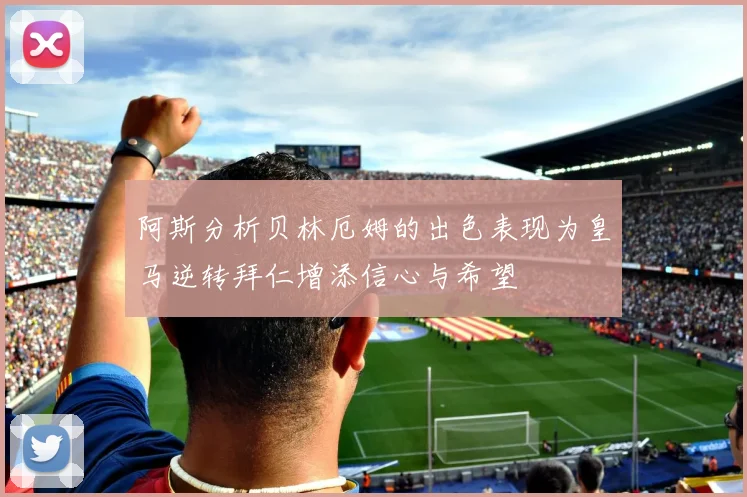 阿斯分析贝林厄姆的出色表现为皇马逆转拜仁增添信心与希望